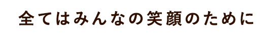 全てはみんなの笑顔のために