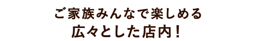 ご家族みんなで楽しめる広々とした店内！